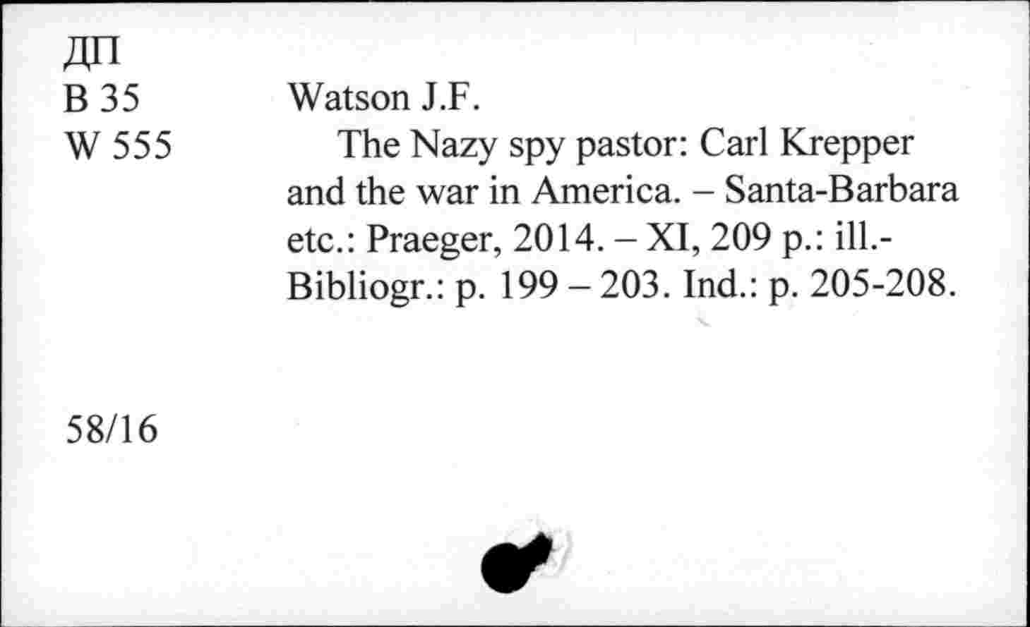 ﻿B35 W555	Watson J.F. The Nazy spy pastor: Carl Krepper and the war in America. - Santa-Barbara etc.: Praeger, 2014. - XI, 209 p.: ill.-Bibliogr.: p. 199-203. Ind.: p. 205-208.
58/16